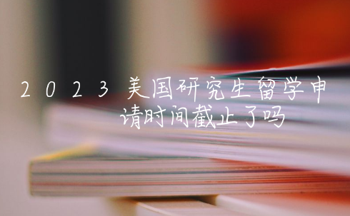 2023美国研究生留学申请时间截止了吗